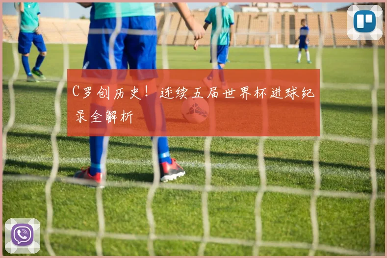 C罗创历史！连续五届世界杯进球纪录全解析
