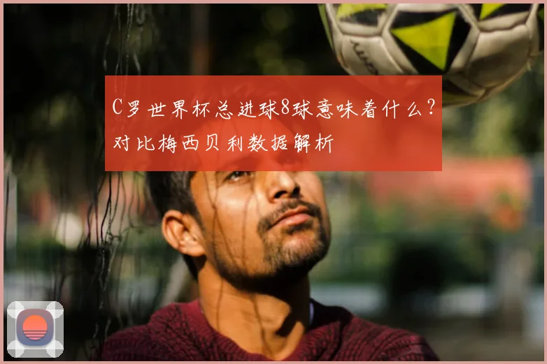 C罗世界杯总进球8球意味着什么？对比梅西贝利数据解析