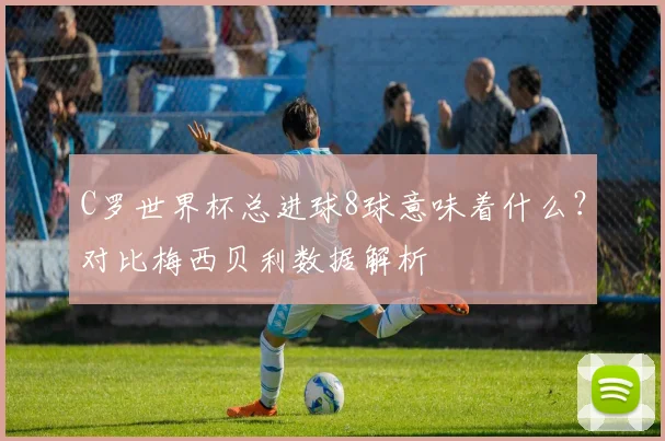 C罗世界杯总进球8球意味着什么？对比梅西贝利数据解析