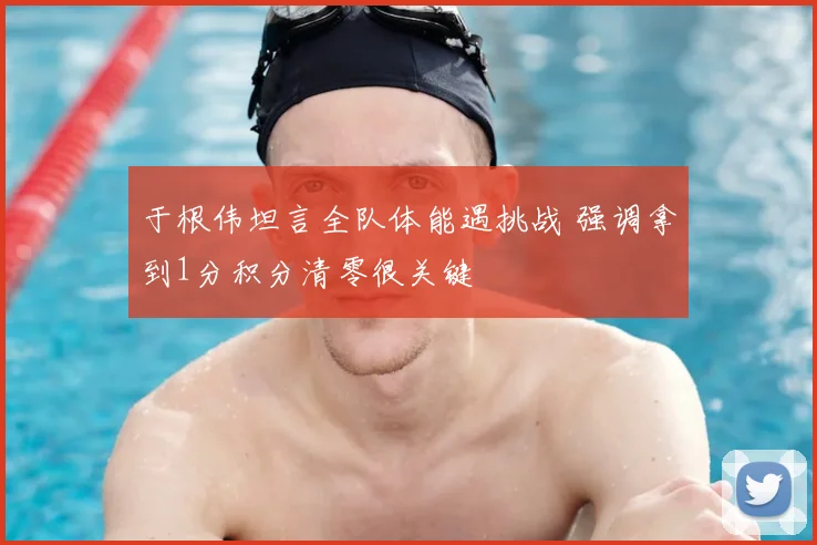 于根伟坦言全队体能遇挑战 强调拿到1分积分清零很关键