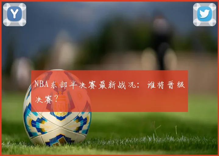 NBA东部半决赛最新战况：谁将晋级决赛？