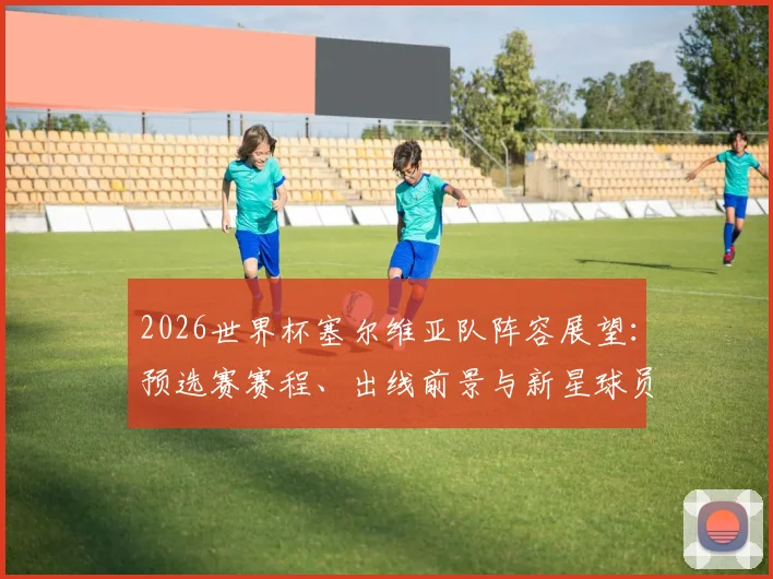 2026世界杯塞尔维亚队阵容展望：预选赛赛程、出线前景与新星球员解析