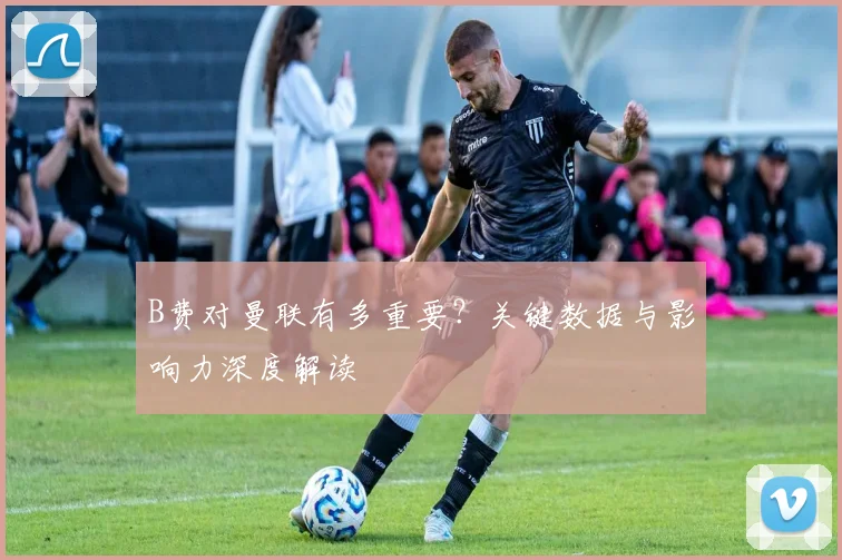 B费对曼联有多重要？关键数据与影响力深度解读