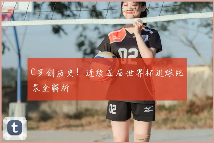 C罗创历史！连续五届世界杯进球纪录全解析