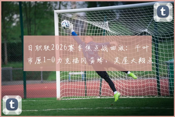 日职联2026赛季焦点战回放：千叶市原1-0力克福冈黄蜂，吴屋大翔点球致胜关键解析