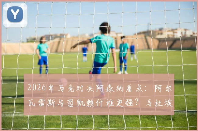 2026年马竞对决阿森纳看点：阿尔瓦雷斯与哲凯赖什谁更强？马杜埃凯能否建功？