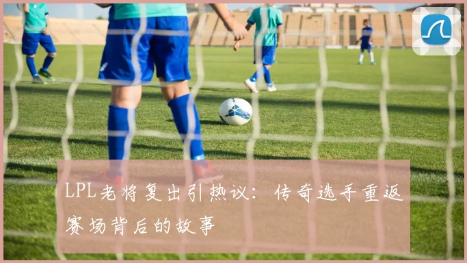 LPL老将复出引热议：传奇选手重返赛场背后的故事