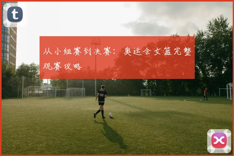 从小组赛到决赛：奥运会女篮完整观赛攻略