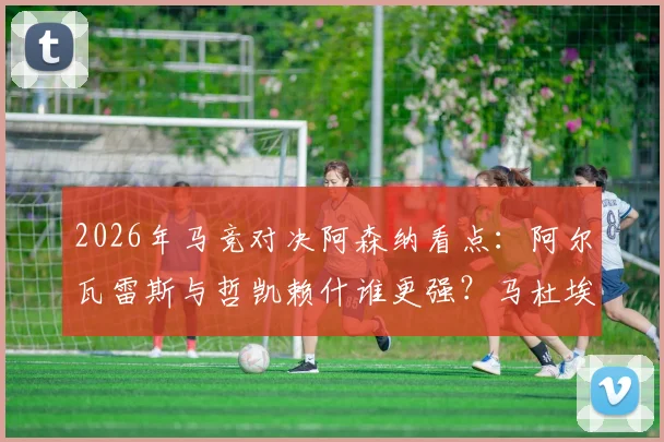2026年马竞对决阿森纳看点：阿尔瓦雷斯与哲凯赖什谁更强？马杜埃凯能否建功？