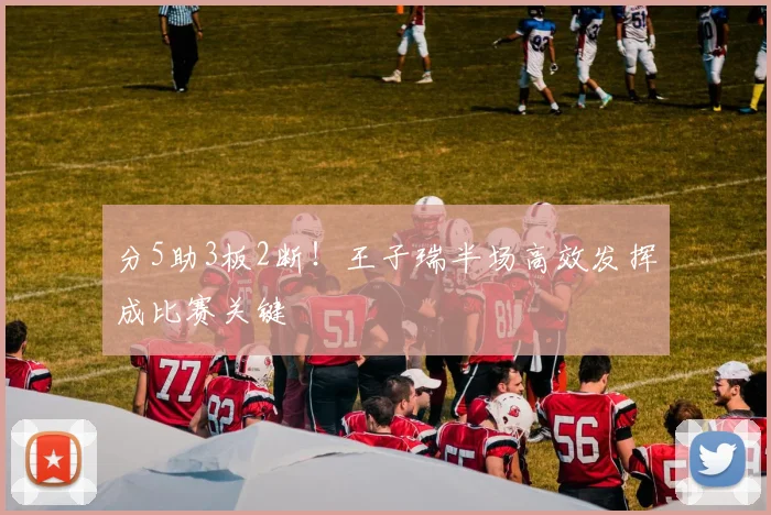 分5助3板2断！王子瑞半场高效发挥成比赛关键