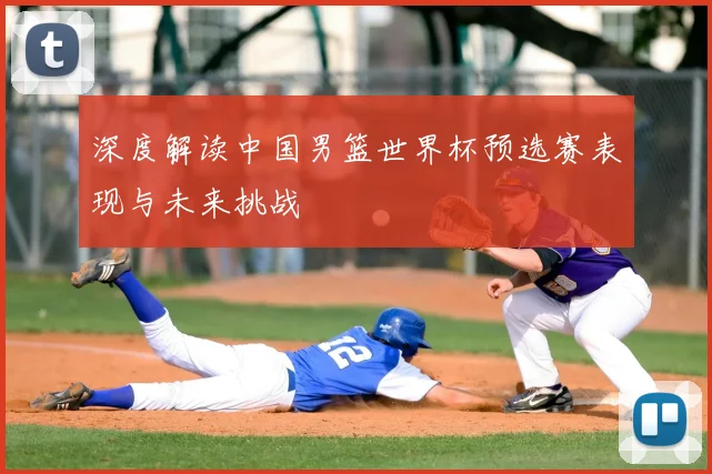 深度解读中国男篮世界杯预选赛表现与未来挑战