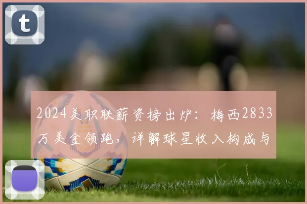 2024美职联薪资榜出炉：梅西2833万美金领跑，详解球星收入构成与联盟水平