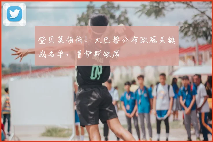 登贝莱领衔！大巴黎公布欧冠关键战名单，鲁伊斯缺席