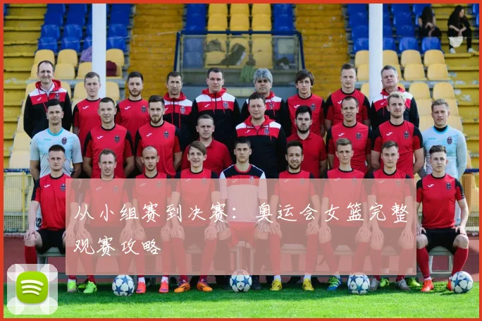 从小组赛到决赛：奥运会女篮完整观赛攻略